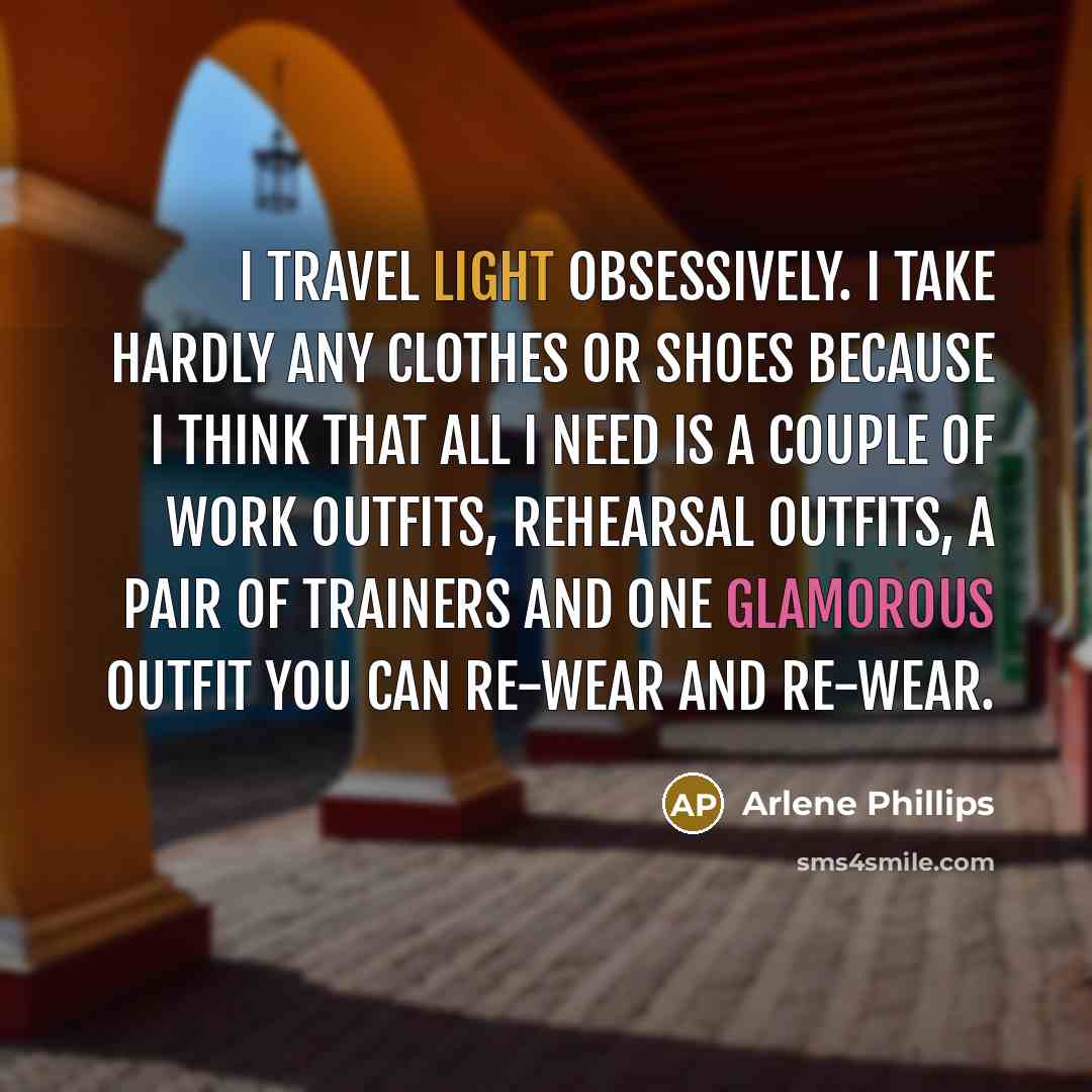 “I travel light obsessively. I take hardly any clothes or shoes because I think that all I need is a couple of work outfits, rehearsal outfits, a pair of trainers and one glamorous outfit you can re-wear and re-wear.” quote by Arlene Phillips
