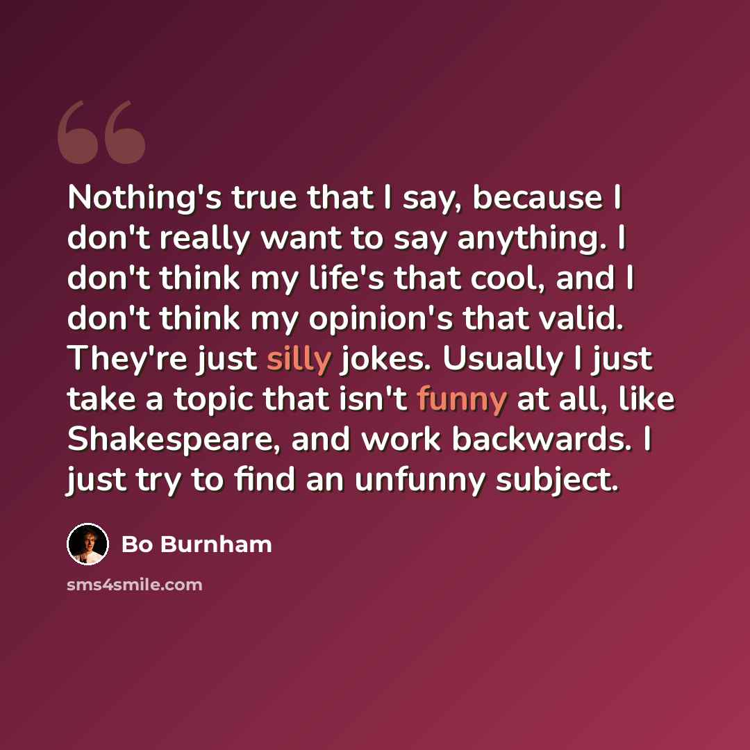 “Nothing's true that I say, because I don't really want to say anything. I don't think my life's that cool, and I don't think my opinion's that valid. They're just silly jokes. Usually I just take a topic that isn't funny at all, like Shakespeare, and work backwards. I just try to find an unfunny…” quote by Bo Burnham