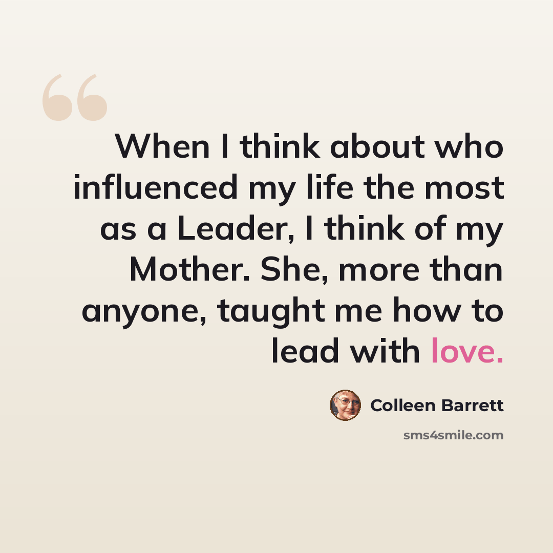 “When I think about who influenced my life the most as a Leader, I think of my Mother. She, more than anyone, taught me how to lead with love.” quote by Colleen Barrett
