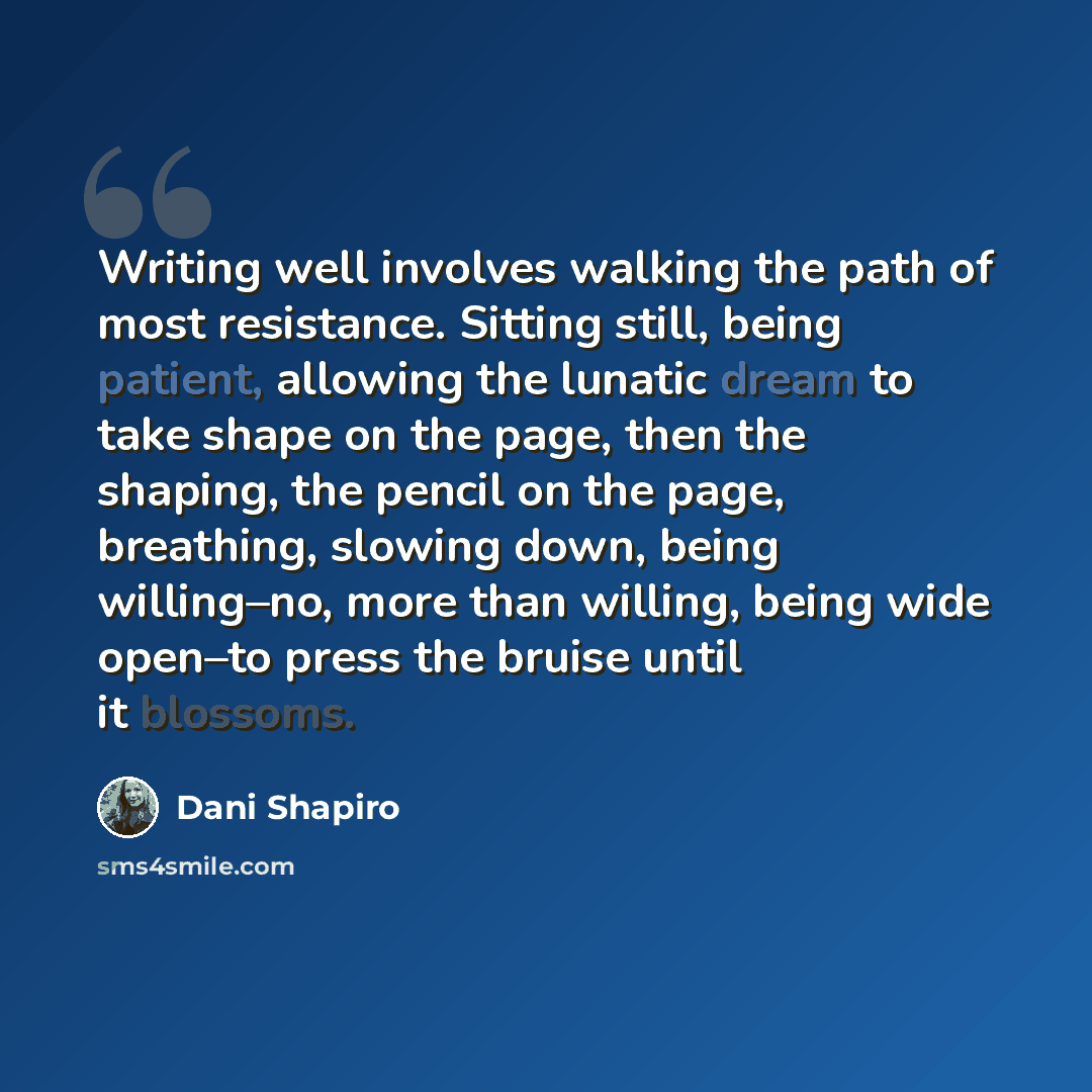 “Writing well involves walking the path of most resistance. Sitting still, being patient, allowing the lunatic dream to take shape on the page, then the shaping, the pencil on the page, breathing, slowing down, being willing–no, more than willing, being wide open–to press the bruise until it…” quote by Dani Shapiro