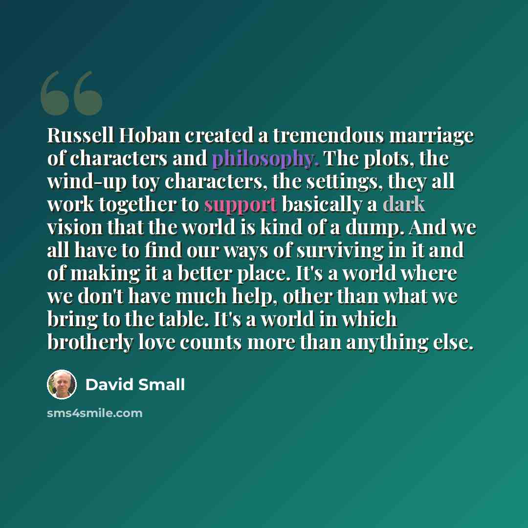 “Russell Hoban created a tremendous marriage of characters and philosophy. The plots, the wind-up toy characters, the settings, they all work together to support basically a dark vision that the world is kind of a dump. And we all have to find our ways of surviving in it and of making it a better…” quote by David Small