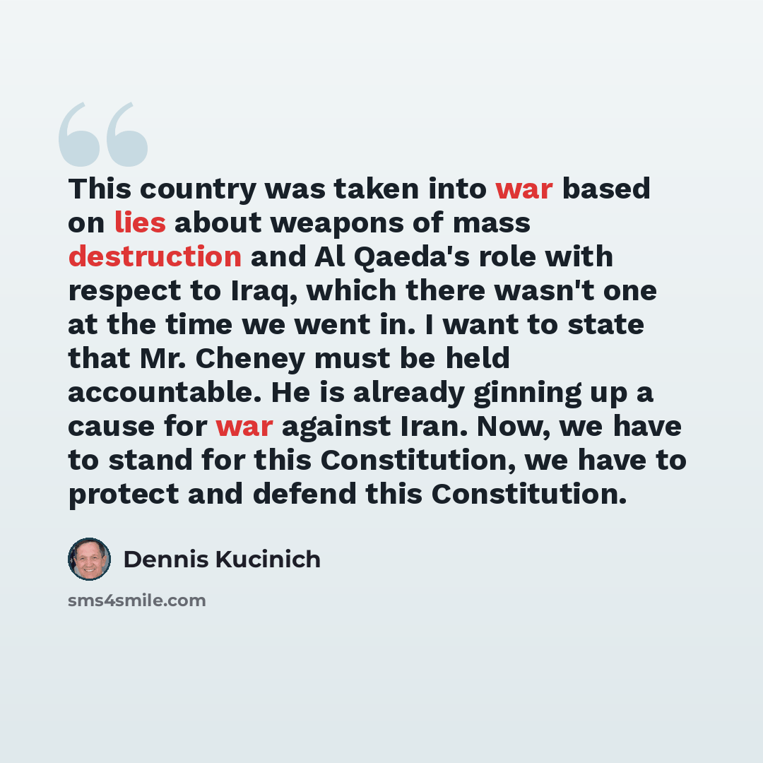 “This country was taken into war based on lies about weapons of mass destruction and Al Qaeda's role with respect to Iraq, which there wasn't one at the time we went in. I want to state that Mr. Cheney must be held accountable. He is already ginning up a cause for war against Iran. Now, we have to…” quote by Dennis Kucinich