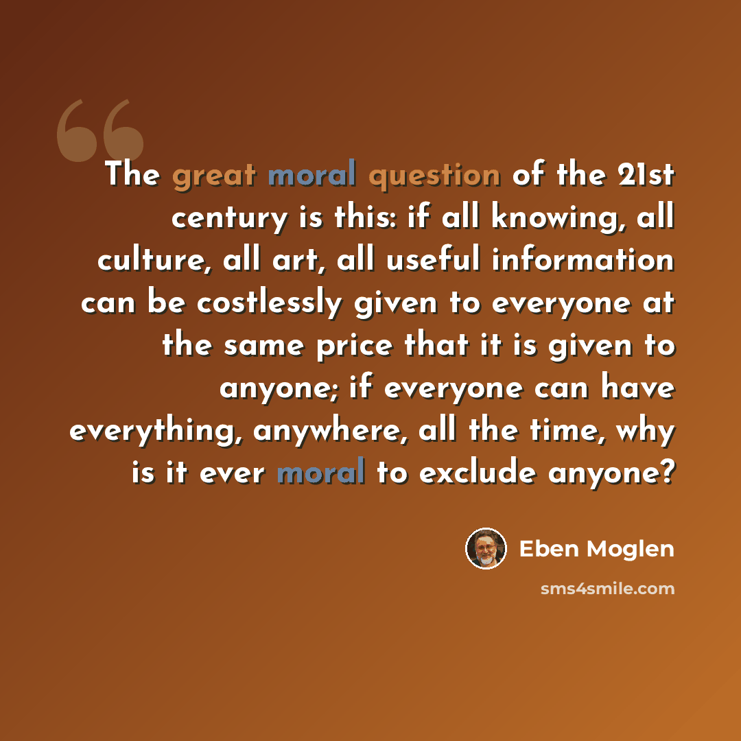 “The great moral question of the 21st century is this: if all knowing, all culture, all art, all useful information can be costlessly given to everyone at the same price that it is given to anyone; if everyone can have everything, anywhere, all the time, why is it ever moral to exclude anyone?” quote by Eben Moglen