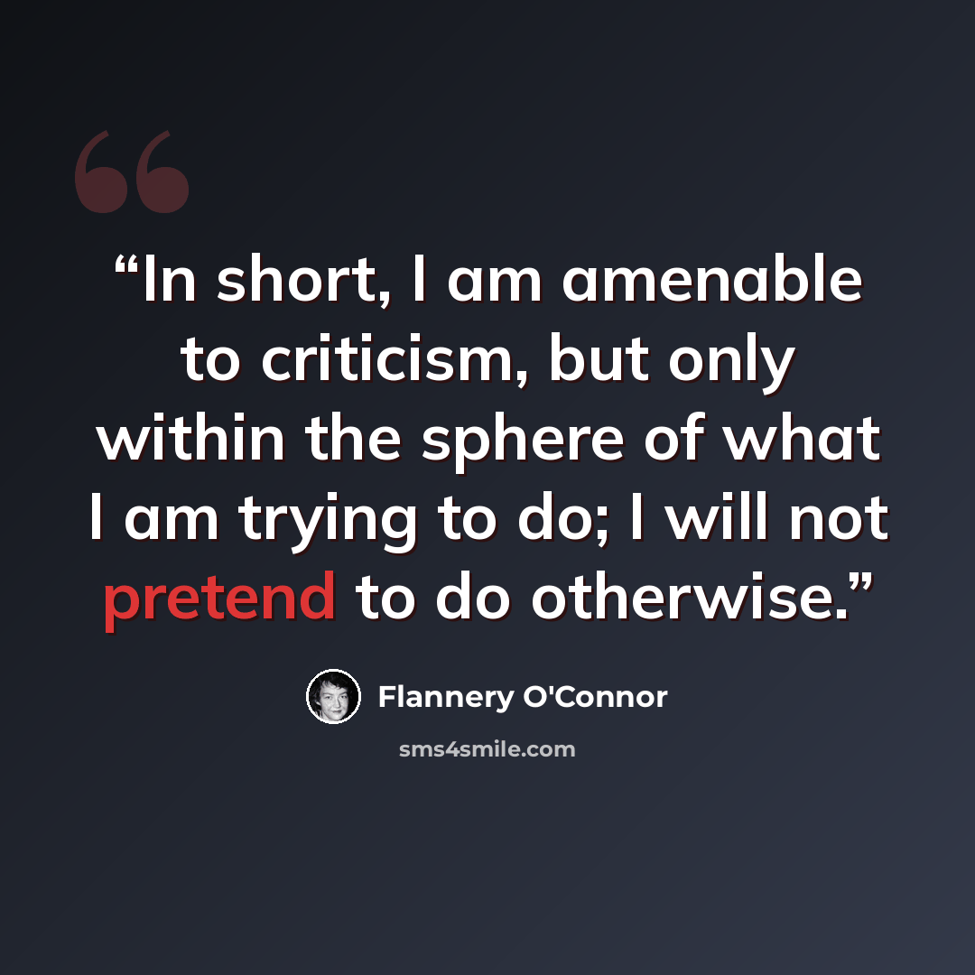 “In short, I am amenable to criticism, but only within the sphere of what I am trying to do; I will not pretend to do otherwise.” quote by Flannery O'Connor