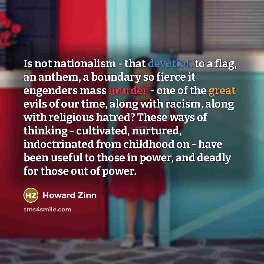 “Is not nationalism - that devotion to a flag, an anthem, a boundary so fierce it engenders mass murder - one of the great evils of our time, along with racism, along with religious hatred? These ways of thinking - cultivated, nurtured, indoctrinated from childhood on - have been useful to those in…” quote by Howard Zinn