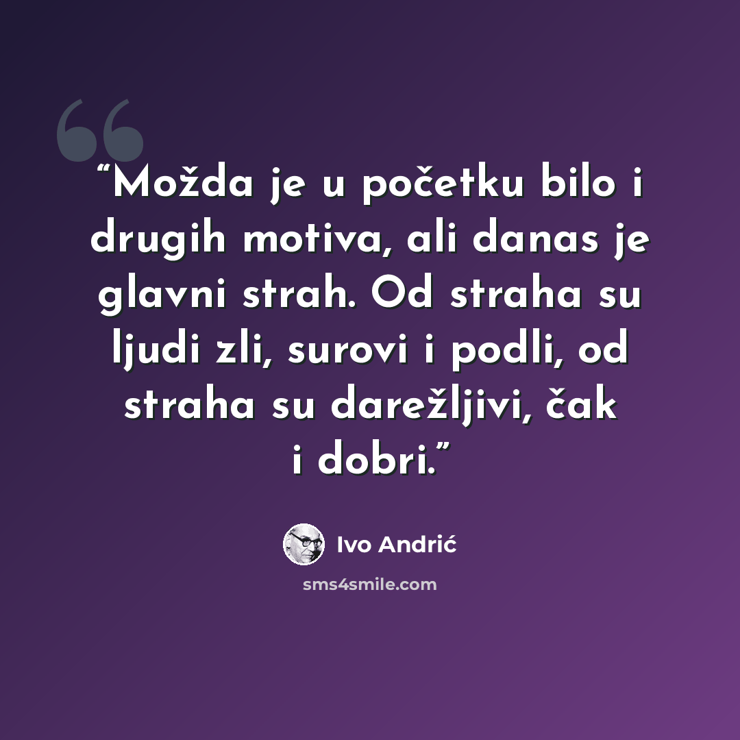 “Možda je u početku bilo i drugih motiva, ali danas je glavni strah. Od straha su ljudi zli, surovi i podli, od straha su darežljivi, čak i dobri.” quote by Ivo Andrić