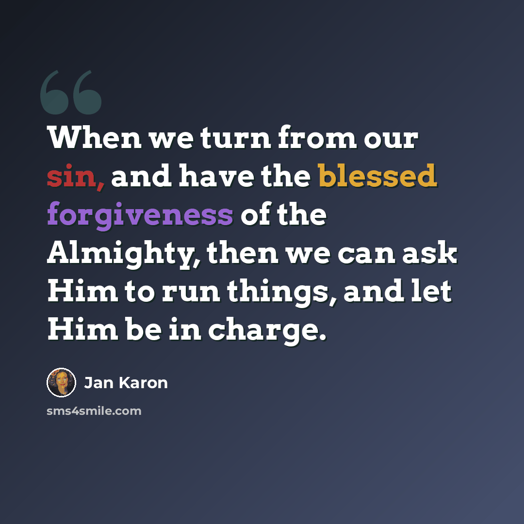 “When we turn from our sin, and have the blessed forgiveness of the Almighty, then we can ask Him to run things, and let Him be in charge.” quote by Jan Karon