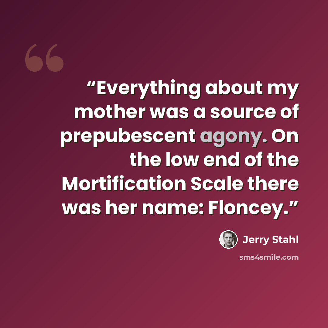 “Everything about my mother was a source of prepubescent agony. On the low end of the Mortification Scale there was her name: Floncey.” quote by Jerry Stahl