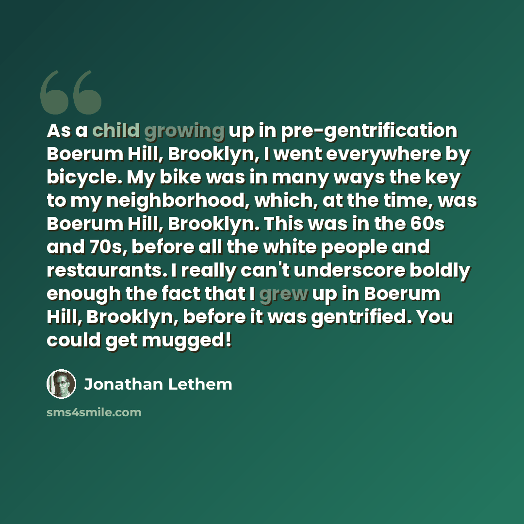 “As a child growing up in pre-gentrification Boerum Hill, Brooklyn, I went everywhere by bicycle. My bike was in many ways the key to my neighborhood, which, at the time, was Boerum Hill, Brooklyn. This was in the 60s and 70s, before all the white people and restaurants. I really can't underscore…” quote by Jonathan Lethem