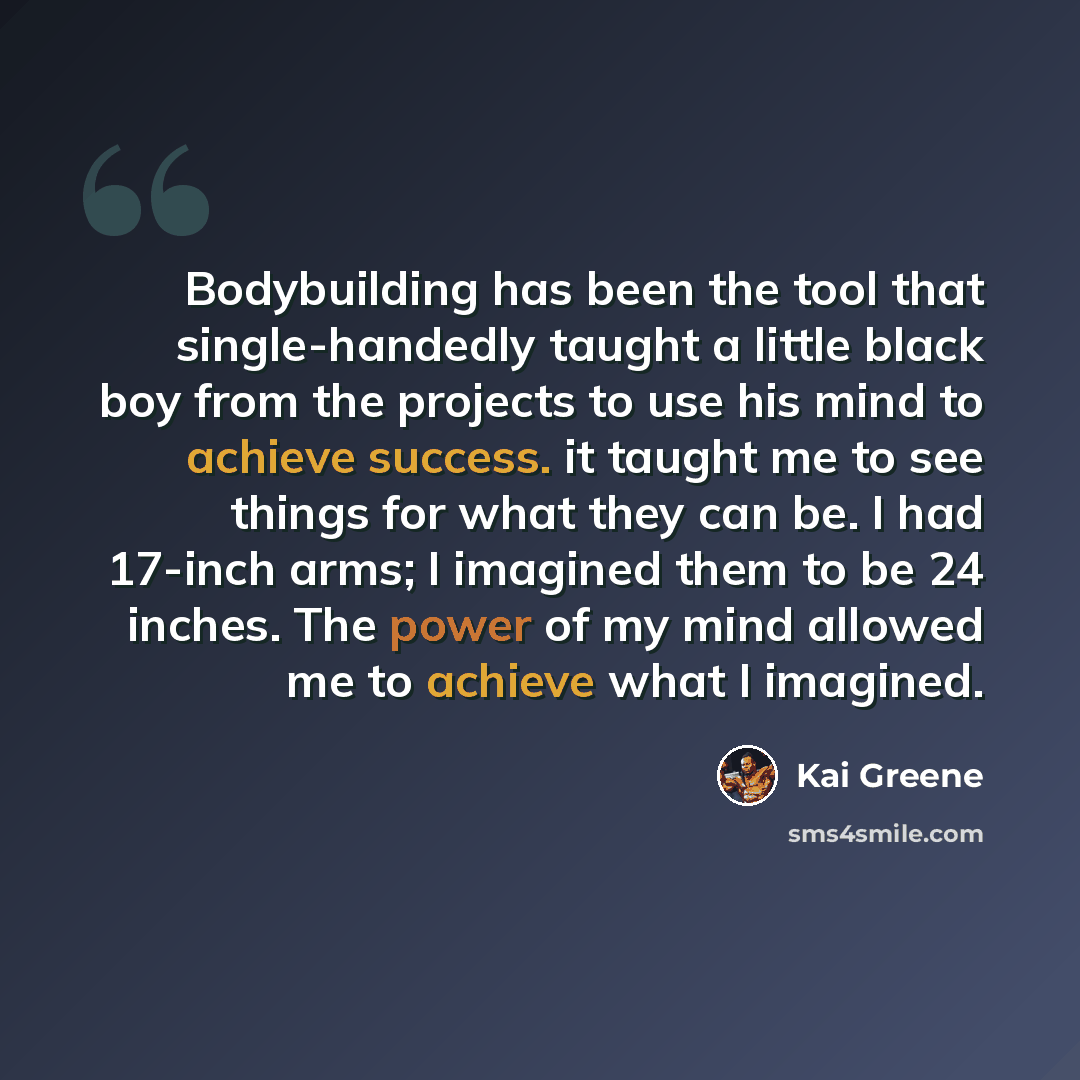 “Bodybuilding has been the tool that single-handedly taught a little black boy from the projects to use his mind to achieve success. it taught me to see things for what they can be. I had 17-inch arms; I imagined them to be 24 inches. The power of my mind allowed me to achieve what I imagined.” quote by Kai Greene