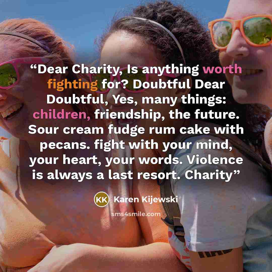 “Dear Charity, Is anything worth fighting for? Doubtful Dear Doubtful, Yes, many things: children, friendship, the future. Sour cream fudge rum cake with pecans. fight with your mind, your heart, your words. Violence is always a last resort. Charity” quote by Karen Kijewski