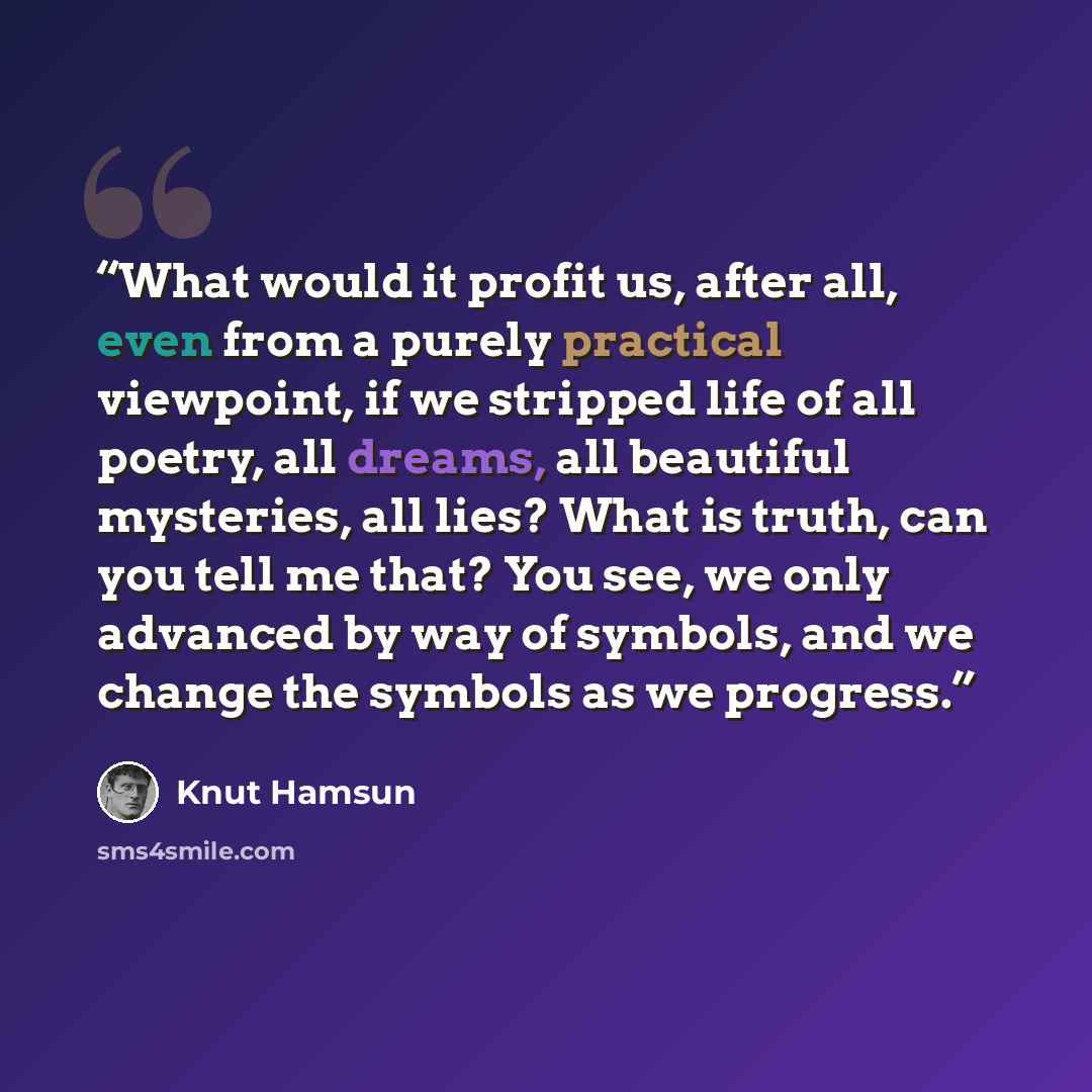 “What would it profit us, after all, even from a purely practical viewpoint, if we stripped life of all poetry, all dreams, all beautiful mysteries, all lies? What is truth, can you tell me that? You see, we only advanced by way of symbols, and we change the symbols as we progress.” quote by Knut Hamsun