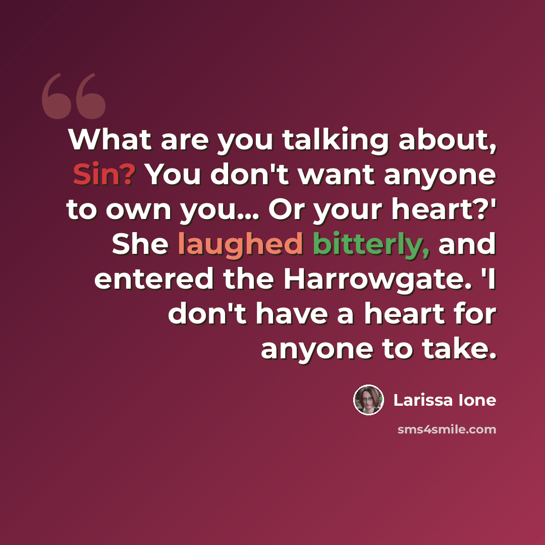 “What are you talking about, Sin? You don't want anyone to own you... Or your heart?' She laughed bitterly, and entered the Harrowgate. 'I don't have a heart for anyone to take.” quote by Larissa Ione