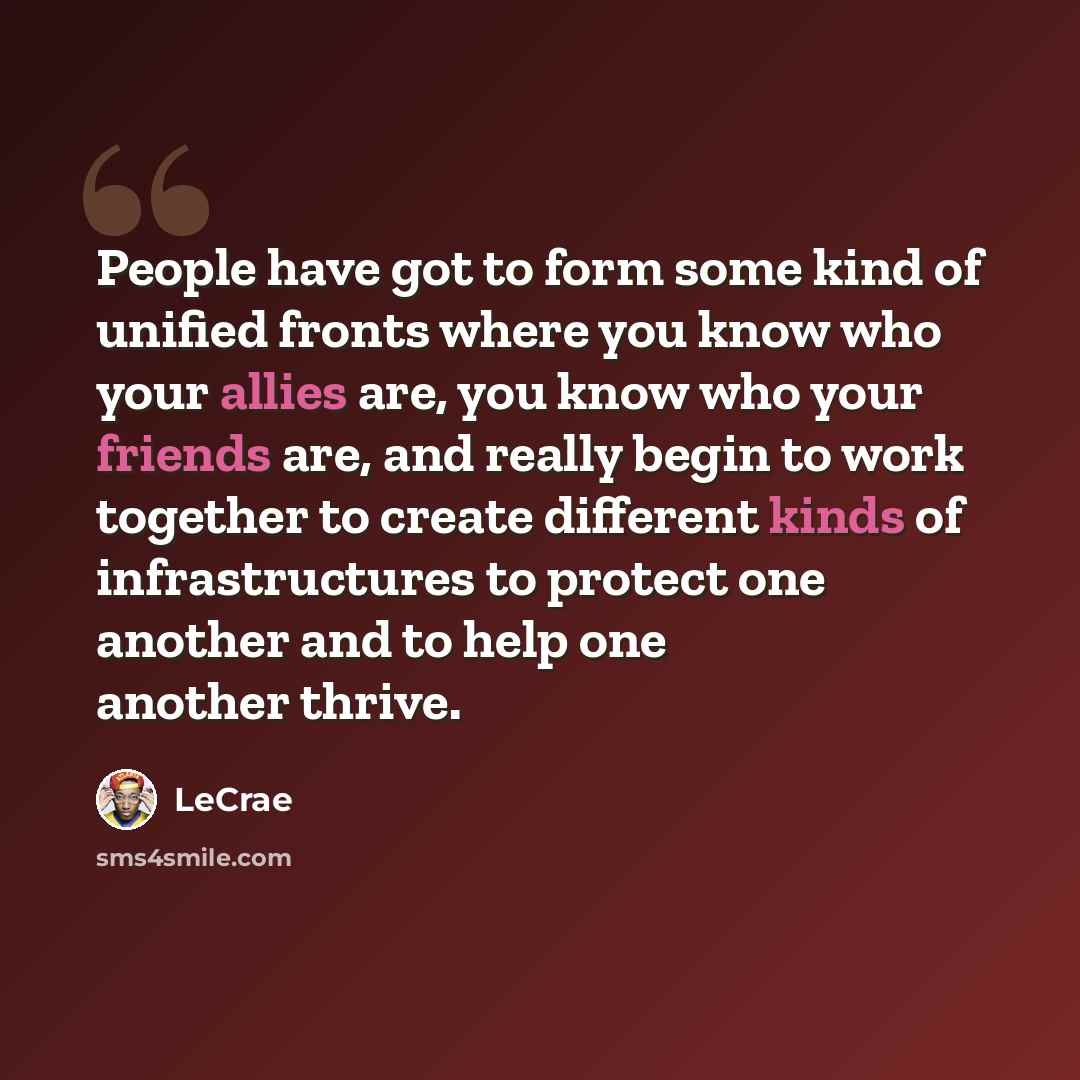 “People have got to form some kind of unified fronts where you know who your allies are, you know who your friends are, and really begin to work together to create different kinds of infrastructures to protect one another and to help one another thrive.” quote by Lecrae