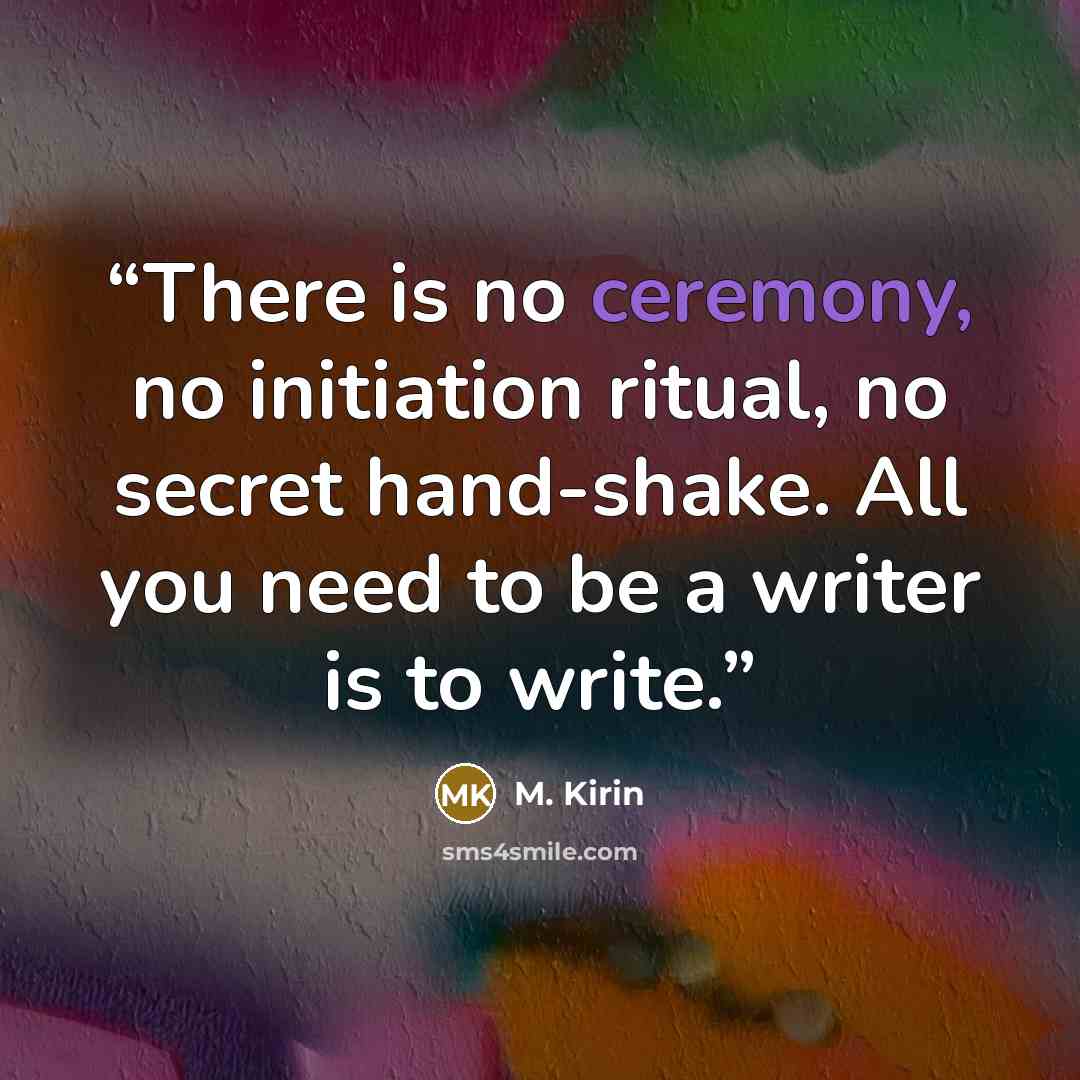 “There is no ceremony, no initiation ritual, no secret hand-shake. All you need to be a writer is to write.” quote by M. Kirin