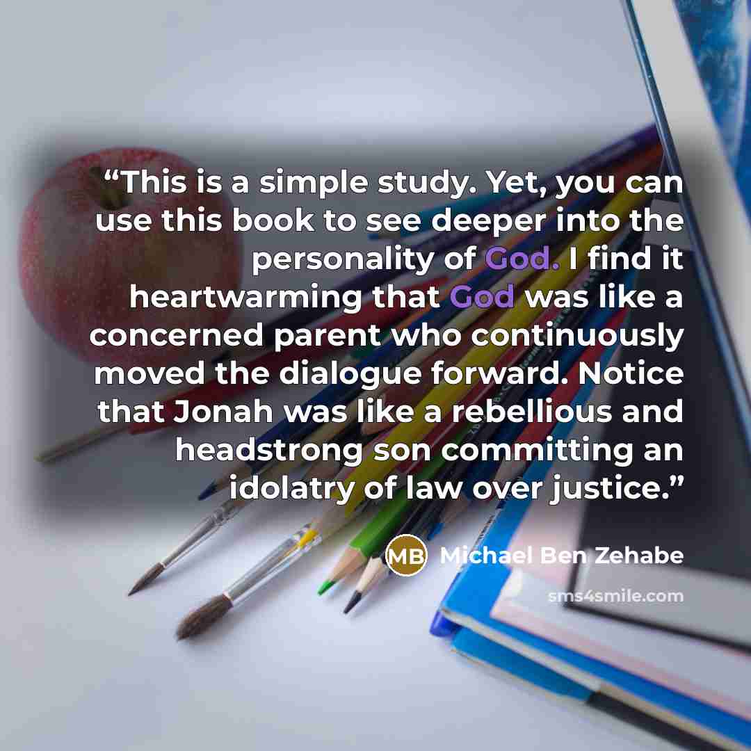 “This is a simple study. Yet, you can use this book to see deeper into the personality of God. I find it heartwarming that God was like a concerned parent who continuously moved the dialogue forward. Notice that Jonah was like a rebellious and headstrong son committing an idolatry of law over…” quote by Michael Ben Zehabe