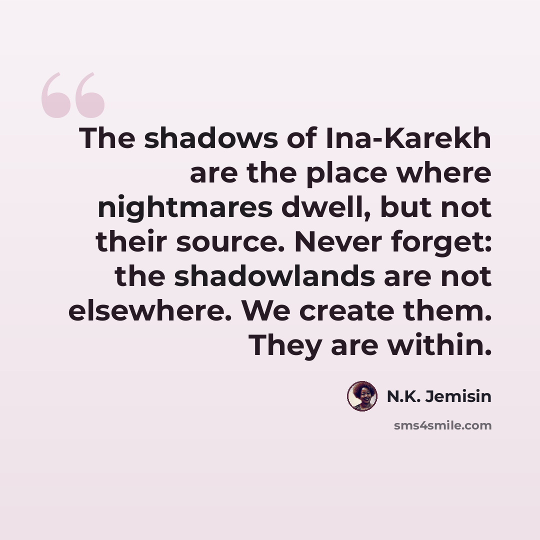 “The shadows of Ina-Karekh are the place where nightmares dwell, but not their source. Never forget: the shadowlands are not elsewhere. We create them. They are within.” quote by N.K. Jemisin
