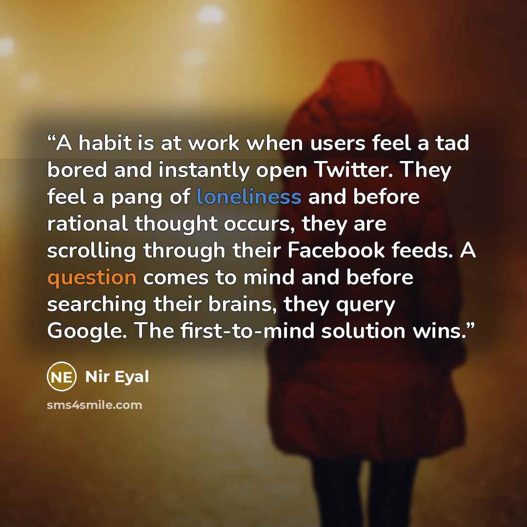 “A habit is at work when users feel a tad bored and instantly open Twitter. They feel a pang of loneliness and before rational thought occurs, they are scrolling through their Facebook feeds. A question comes to mind and before searching their brains, they query Google. The first-to-mind solution…” quote by Nir Eyal