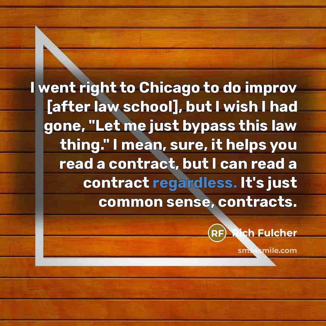 “I went right to Chicago to do improv [after law school], but I wish I had gone, "Let me just bypass this law thing." I mean, sure, it helps you read a contract, but I can read a contract regardless. It's just common sense, contracts.” quote by Rich Fulcher