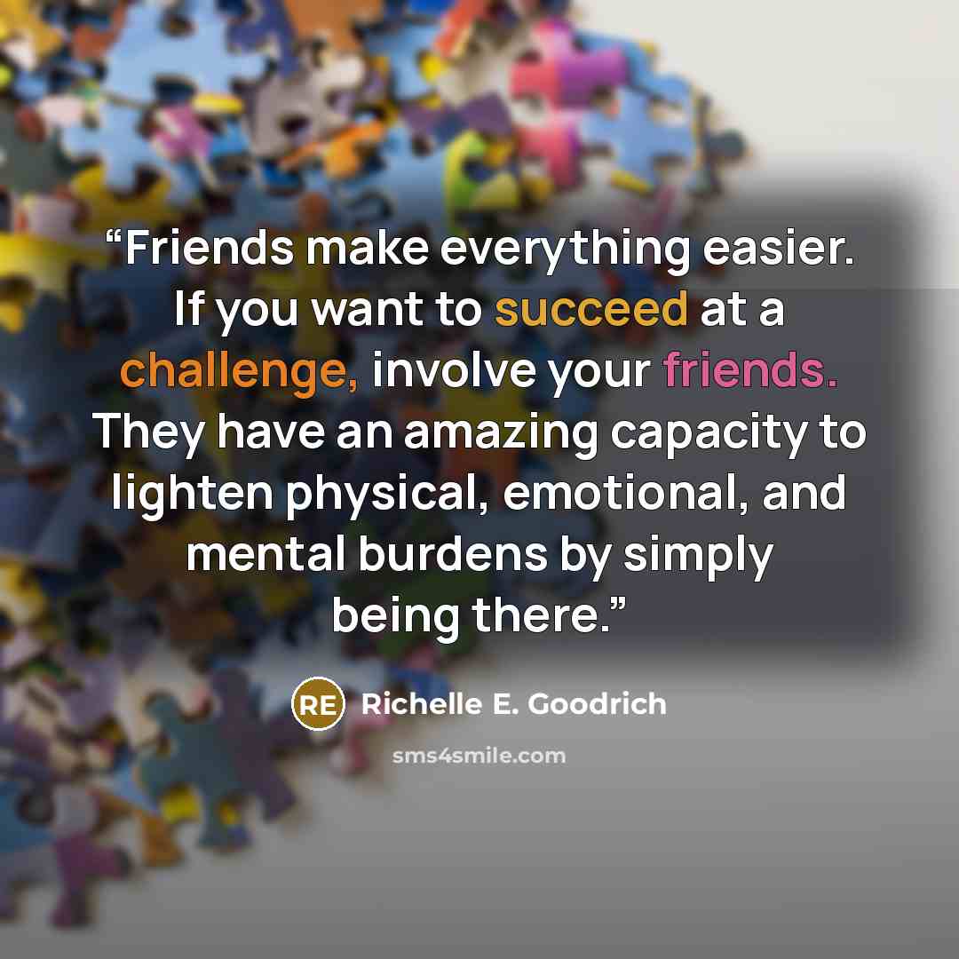 “Friends make everything easier. If you want to succeed at a challenge, involve your friends. They have an amazing capacity to lighten physical, emotional, and mental burdens by simply being there.” quote by Richelle E. Goodrich