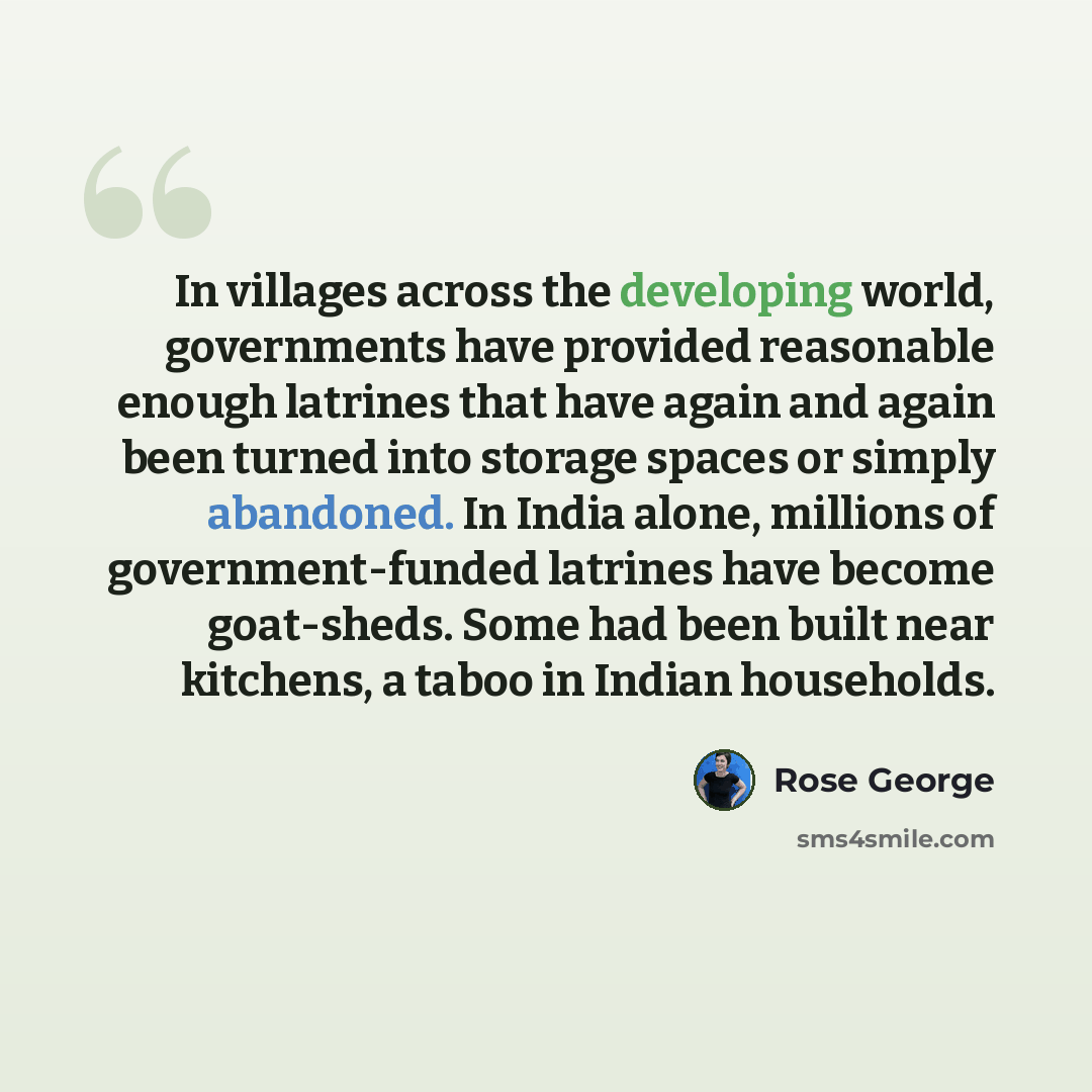 “In villages across the developing world, governments have provided reasonable enough latrines that have again and again been turned into storage spaces or simply abandoned. In India alone, millions of government-funded latrines have become goat-sheds. Some had been built near kitchens, a taboo in…” quote by Rose George