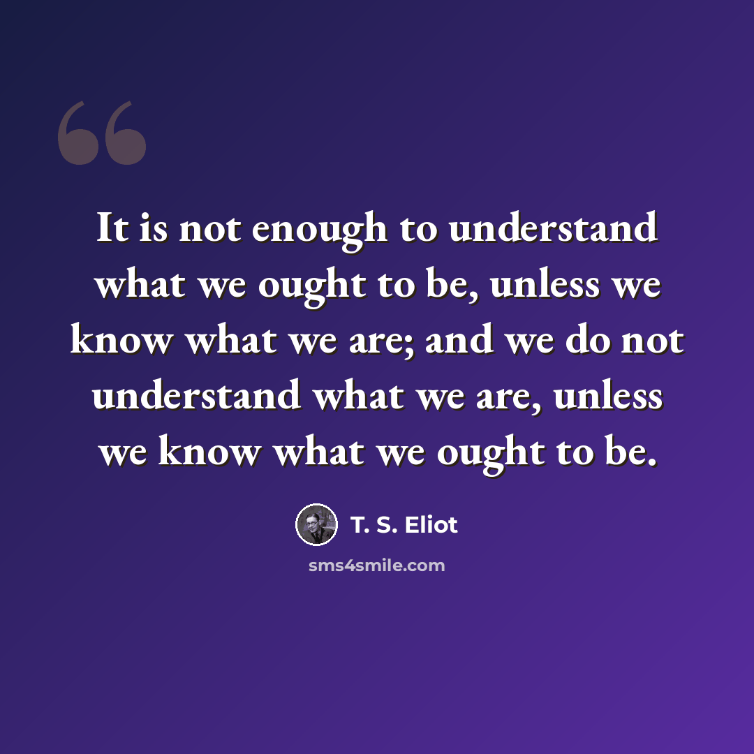 “It is not enough to understand what we ought to be, unless we know what we are; and we do not understand what we are, unless we know what we ought to be.” quote by T. S. Eliot