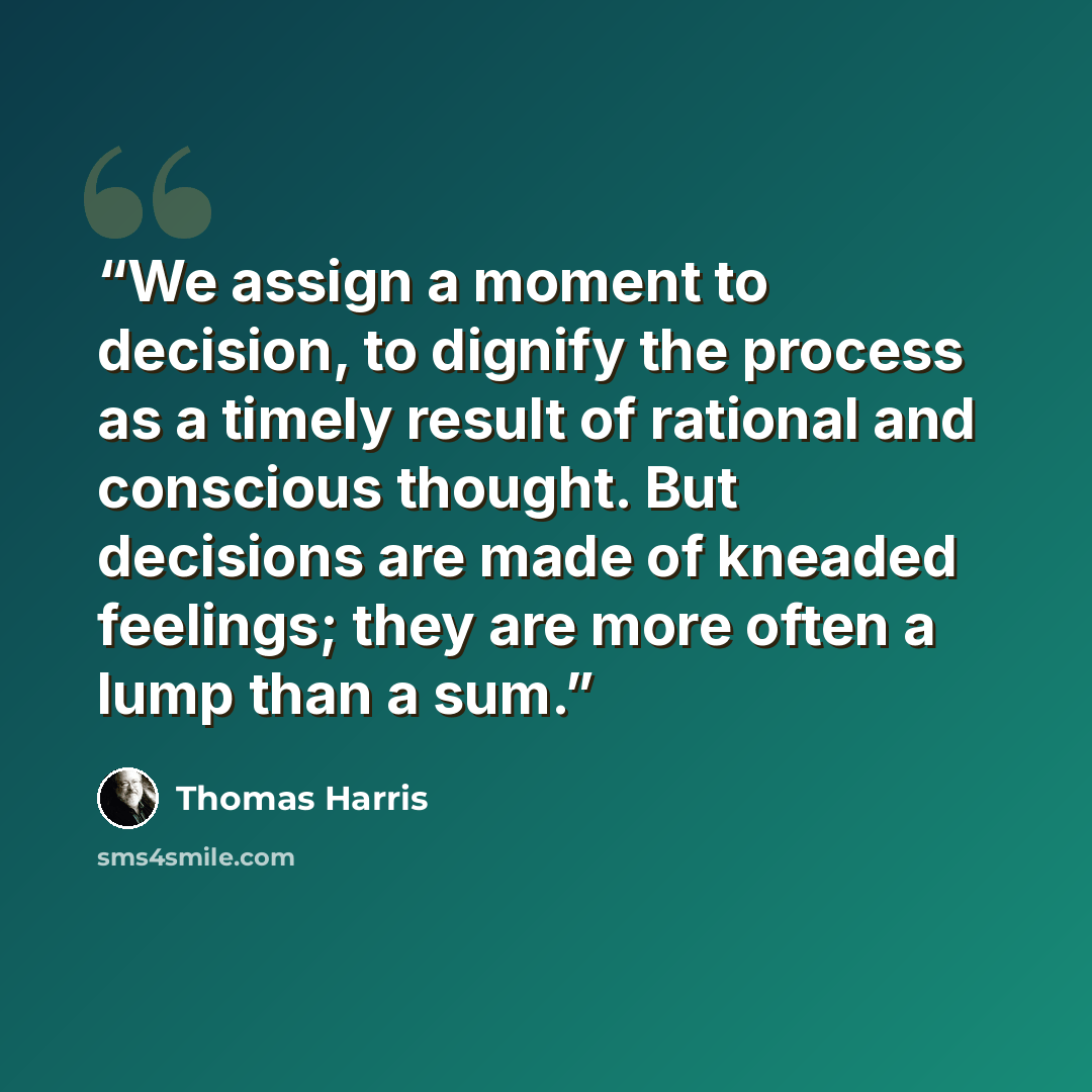 “We assign a moment to decision, to dignify the process as a timely result of rational and conscious thought. But decisions are made of kneaded feelings; they are more often a lump than a sum.” quote by Thomas Harris
