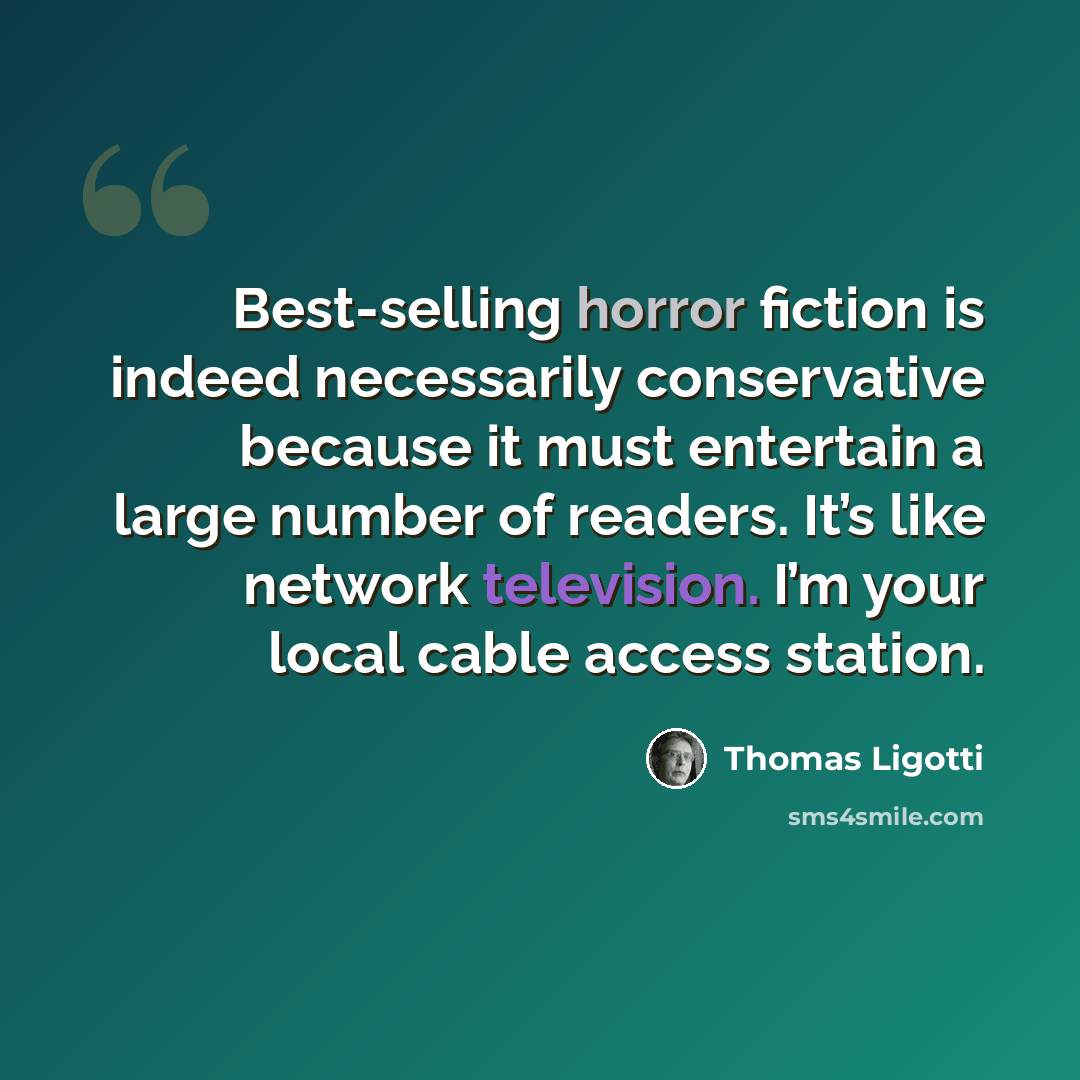 “Best-selling horror fiction is indeed necessarily conservative because it must entertain a large number of readers. It’s like network television. I’m your local cable access station.” quote by Thomas Ligotti