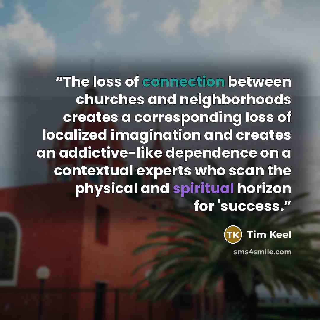 “The loss of connection between churches and neighborhoods creates a corresponding loss of localized imagination and creates an addictive-like dependence on a contextual experts who scan the physical and spiritual horizon for 'success.” quote by Tim Keel