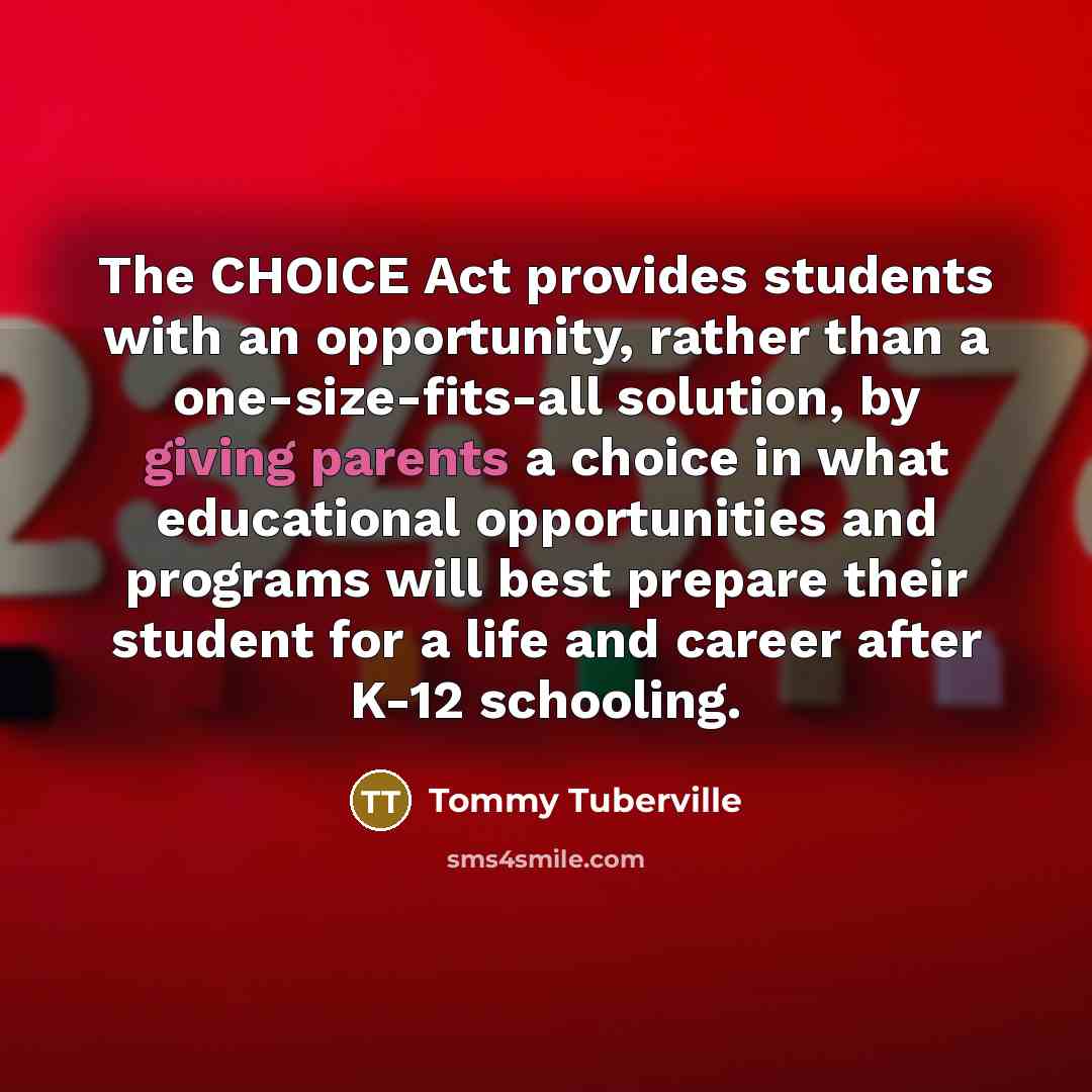 “The CHOICE Act provides students with an opportunity, rather than a one-size-fits-all solution, by giving parents a choice in what educational opportunities and programs will best prepare their student for a life and career after K-12 schooling.” quote by Tommy Tuberville