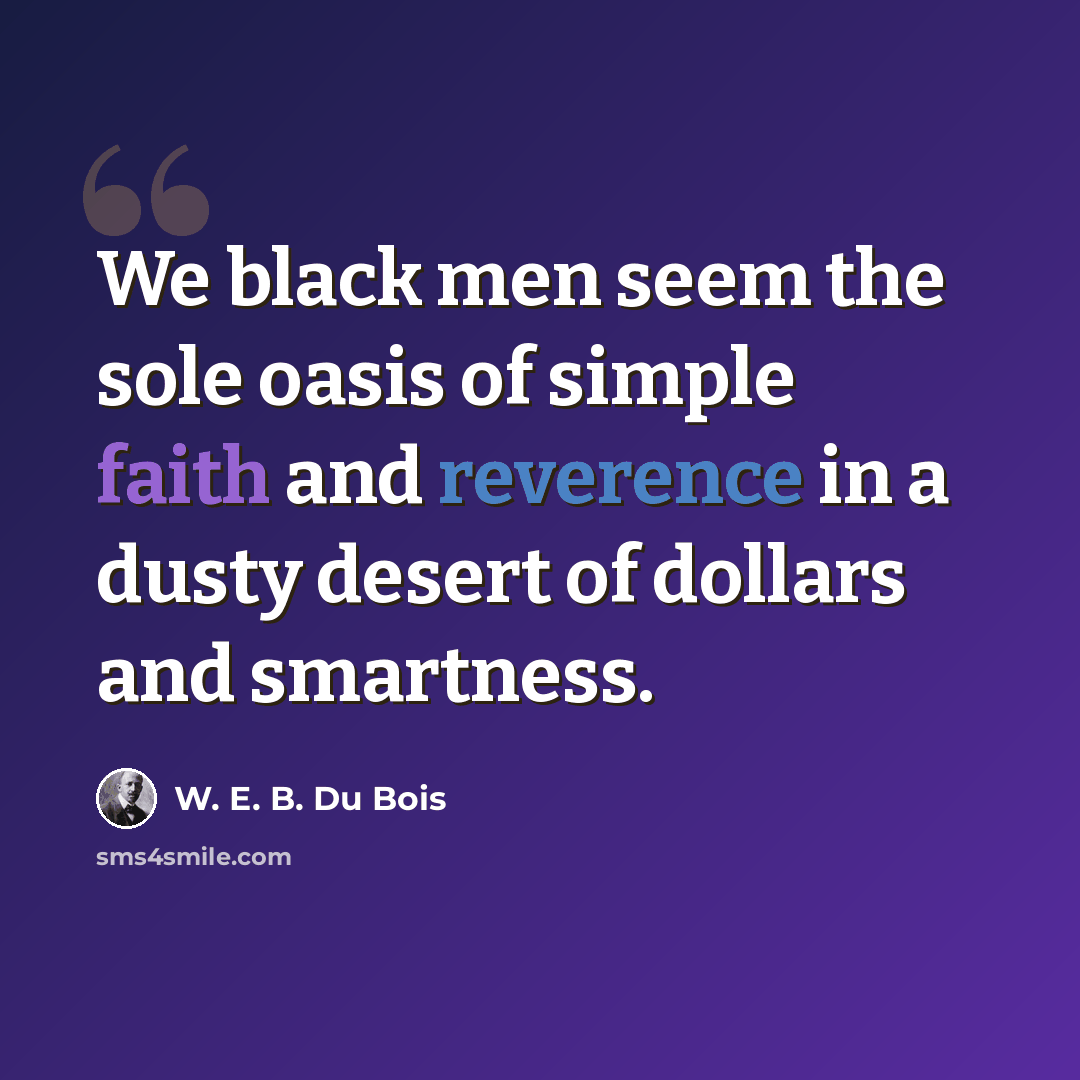 “We black men seem the sole oasis of simple faith and reverence in a dusty desert of dollars and smartness.” quote by W. E. B. Du Bois