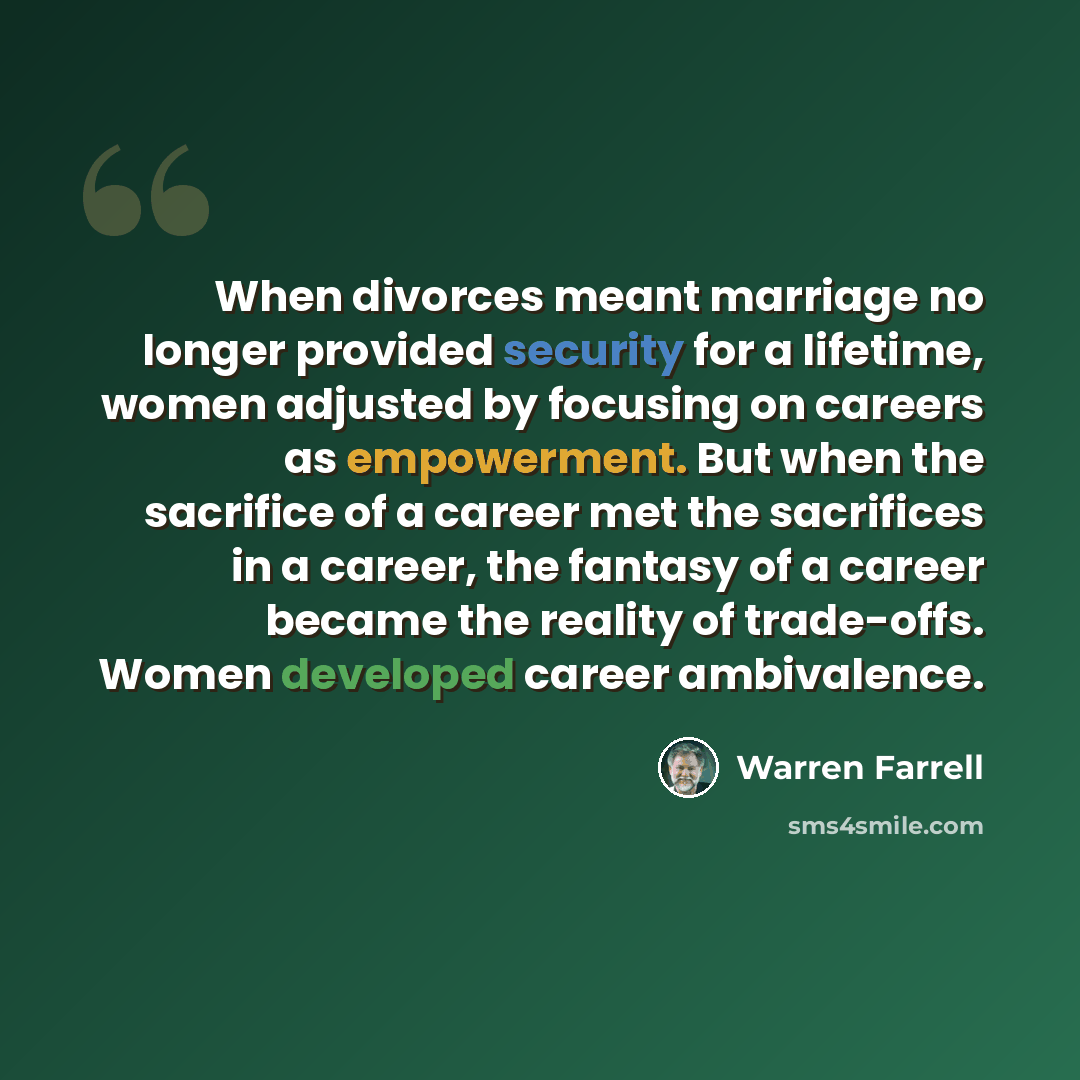 “When divorces meant marriage no longer provided security for a lifetime, women adjusted by focusing on careers as empowerment. But when the sacrifice of a career met the sacrifices in a career, the fantasy of a career became the reality of trade-offs. Women developed career ambivalence.” quote by Warren Farrell