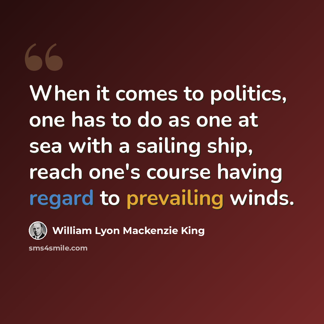 “When it comes to politics, one has to do as one at sea with a sailing ship, reach one's course having regard to prevailing winds.” quote by William Lyon Mackenzie King