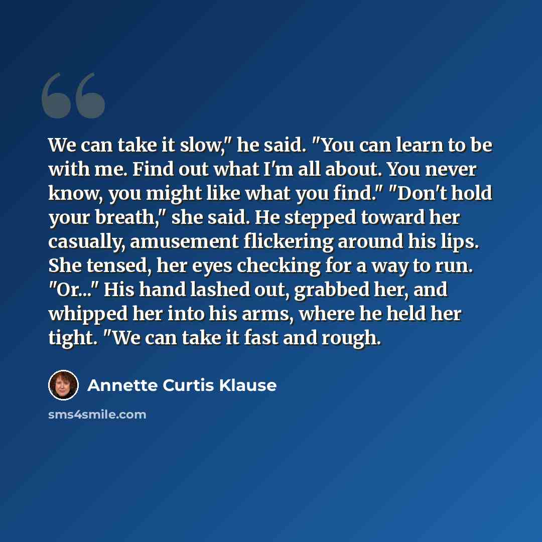 “We can take it slow," he said. "You can learn to be with me. Find out what I'm all about. You never know, you might like what you find." "Don't hold your breath," she said. He stepped toward her casually, amusement flickering around his lips. She tensed, her eyes checking for a way to run. "Or..."…” quote by Annette Curtis Klause