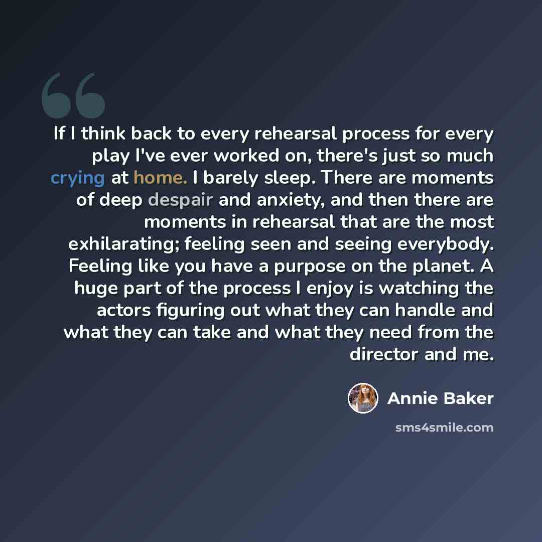 “If I think back to every rehearsal process for every play I've ever worked on, there's just so much crying at home. I barely sleep. There are moments of deep despair and anxiety, and then there are moments in rehearsal that are the most exhilarating; feeling seen and seeing everybody. Feeling like…” quote by Annie Baker