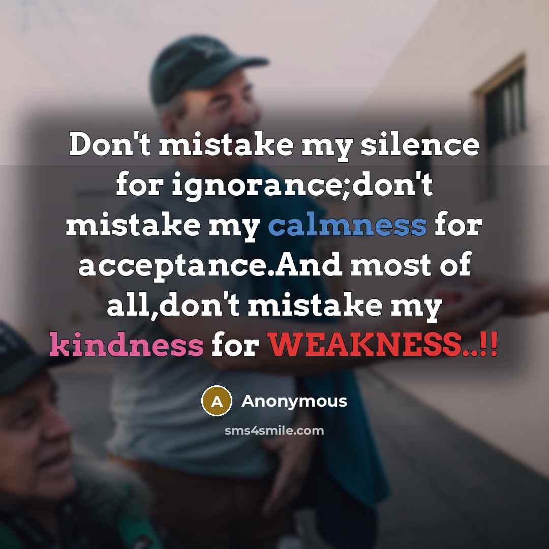“Don't mistake my silence for ignorance;don't mistake my calmness for acceptance.And most of all,don't mistake my kindness for WEAKNESS..!!” quote by Anonymous