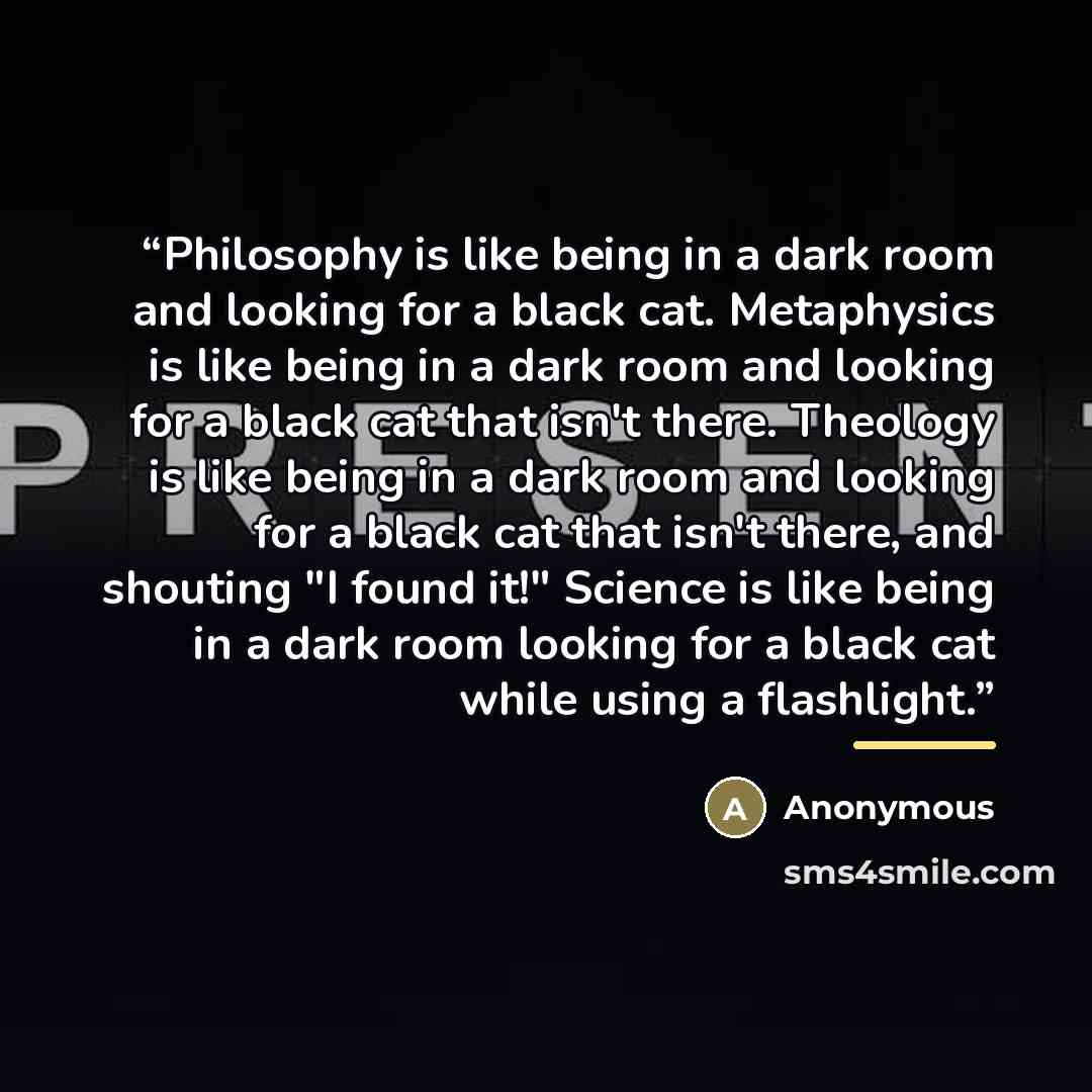 “Philosophy is like being in a dark room and looking for a black cat. Metaphysics is like being in a dark room and looking for a black cat that isn't there. Theology is like being in a dark room and looking for a black cat that isn't there, and shouting "I found it!" Science is like being in a dark…” quote by Anonymous