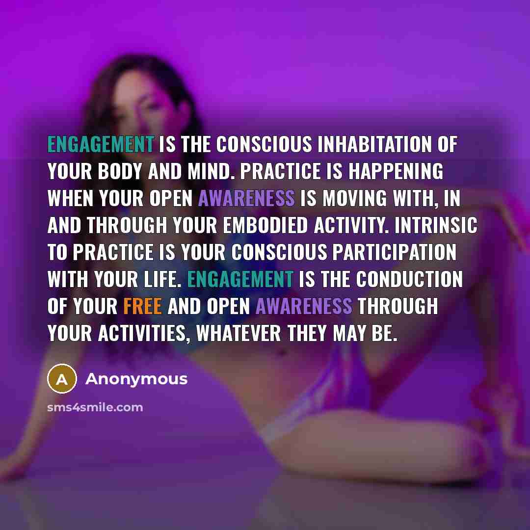“Engagement is the conscious inhabitation of your body and mind. Practice is happening when your open awareness is moving with, in and through your embodied activity. Intrinsic to practice is your conscious participation with your life. Engagement is the conduction of your free and open awareness…” quote by Anonymous