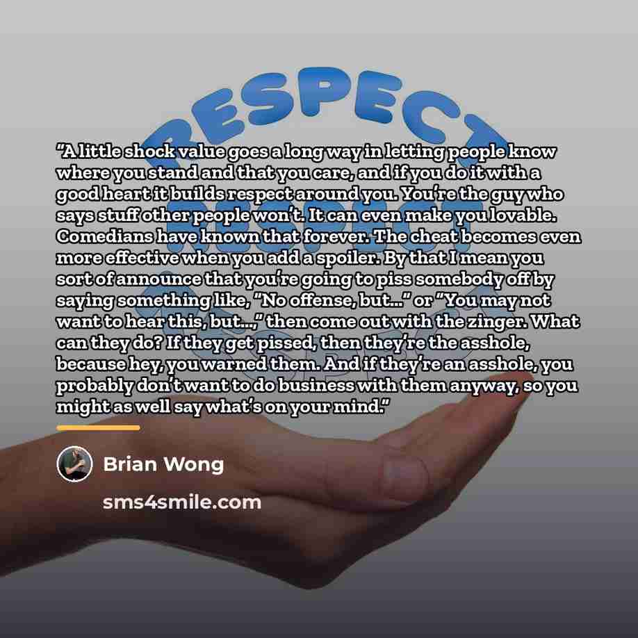 “A little shock value goes a long way in letting people know where you stand and that you care, and if you do it with a good heart it builds respect around you. You’re the guy who says stuff other people won’t. It can even make you lovable. Comedians have known that forever. The cheat becomes even…” quote by Brian Wong