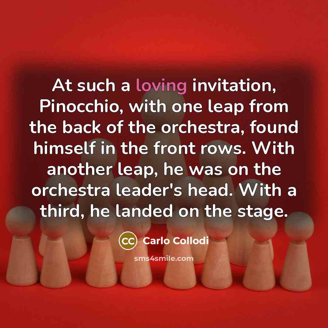“At such a loving invitation, Pinocchio, with one leap from the back of the orchestra, found himself in the front rows. With another leap, he was on the orchestra leader's head. With a third, he landed on the stage.” quote by Carlo Collodi