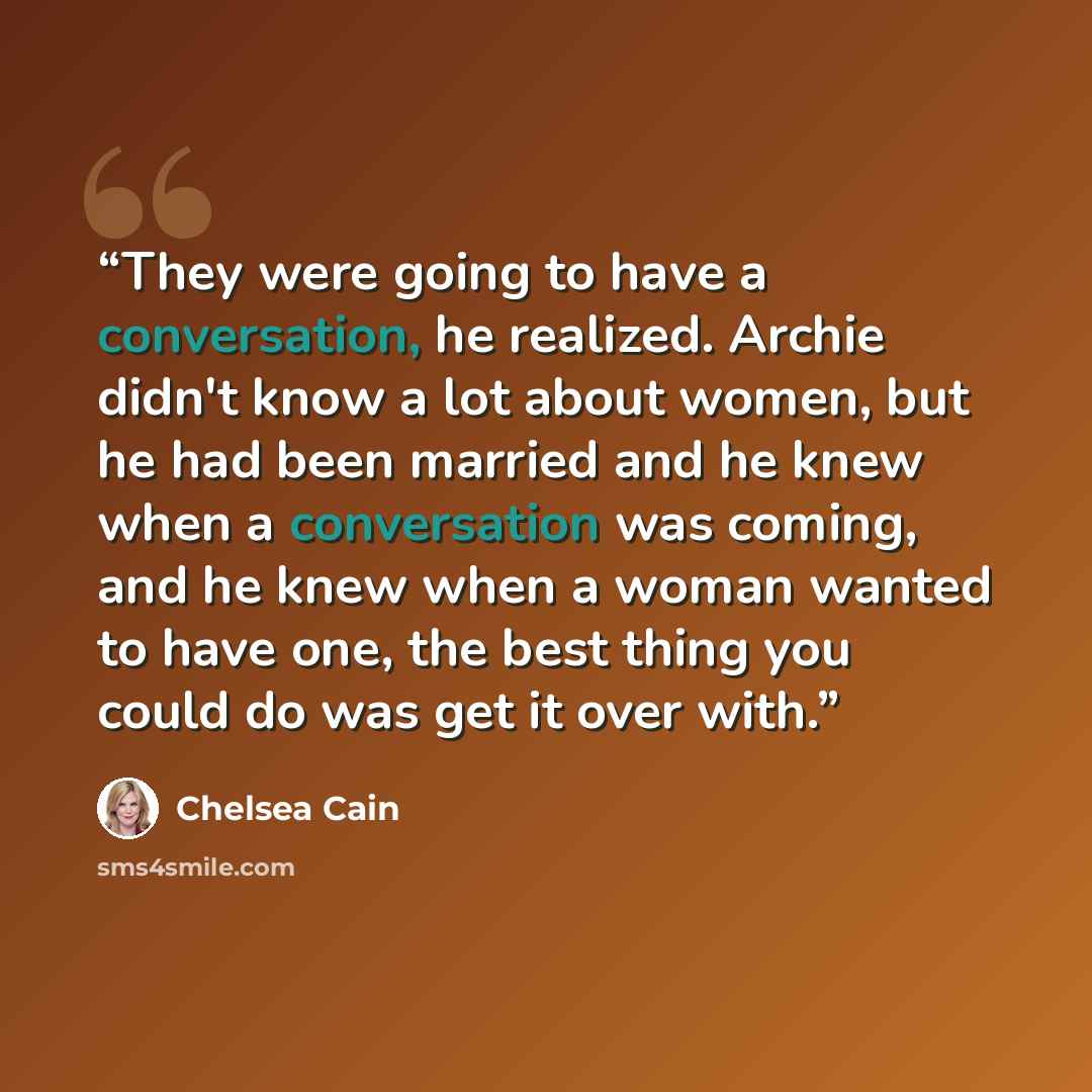 “They were going to have a conversation, he realized. Archie didn't know a lot about women, but he had been married and he knew when a conversation was coming, and he knew when a woman wanted to have one, the best thing you could do was get it over with.” quote by Chelsea Cain