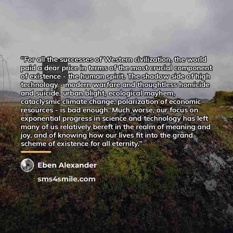 “For all the successes of Western civilization, the world paid a dear price in terms of the most crucial component of existence - the human spirit. The shadow side of high technology - modern warfare and thoughtless homicide and suicide, urban blight, ecological mayhem, cataclysmic climate change…” quote by Eben Alexander
