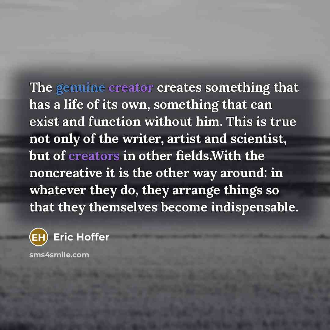 “The genuine creator creates something that has a life of its own, something that can exist and function without him. This is true not only of the writer, artist and scientist, but of creators in other fields.With the noncreative it is the other way around: in whatever they do, they arrange things…” quote by Eric Hoffer
