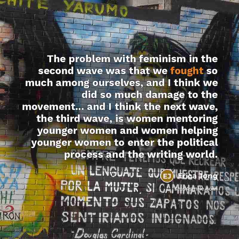 “The problem with feminism in the second wave was that we fought so much among ourselves, and I think we did so much damage to the movement... and I think the next wave, the third wave, is women mentoring younger women and women helping younger women to enter the political process and the writing…” quote by Erica Jong