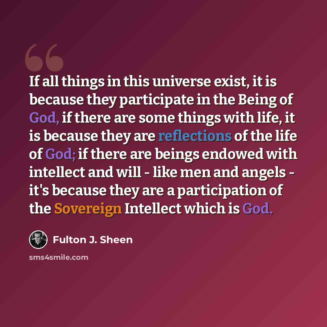 “If all things in this universe exist, it is because they participate in the Being of God, if there are some things with life, it is because they are reflections of the life of God; if there are beings endowed with intellect and will - like men and angels - it's because they are a participation of…” quote by Fulton J. Sheen
