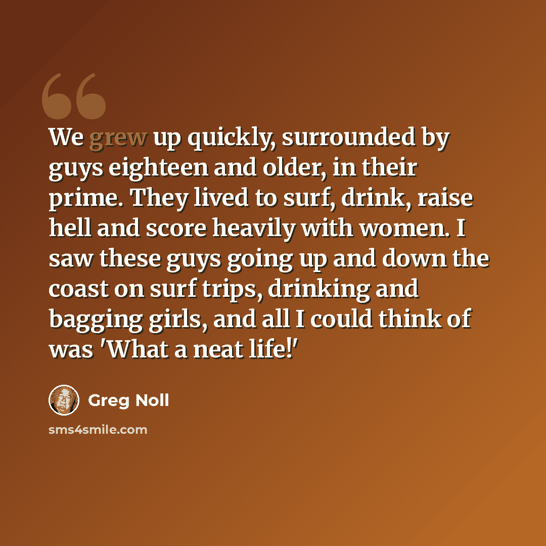 “We grew up quickly, surrounded by guys eighteen and older, in their prime. They lived to surf, drink, raise hell and score heavily with women. I saw these guys going up and down the coast on surf trips, drinking and bagging girls, and all I could think of was 'What a neat life!'” quote by Greg Noll