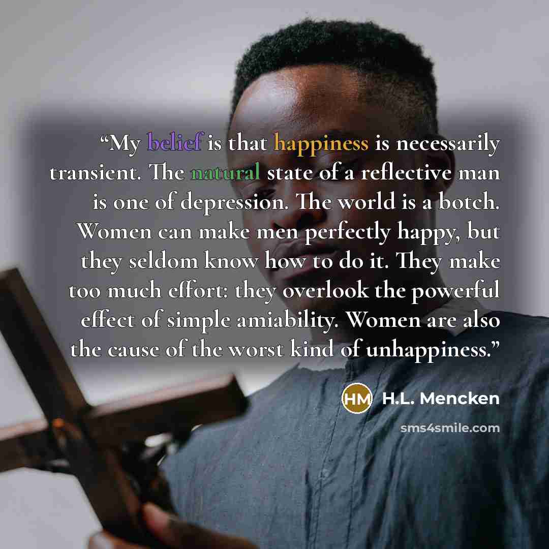 “My belief is that happiness is necessarily transient. The natural state of a reflective man is one of depression. The world is a botch. Women can make men perfectly happy, but they seldom know how to do it. They make too much effort: they overlook the powerful effect of simple amiability. Women…” quote by H.L. Mencken