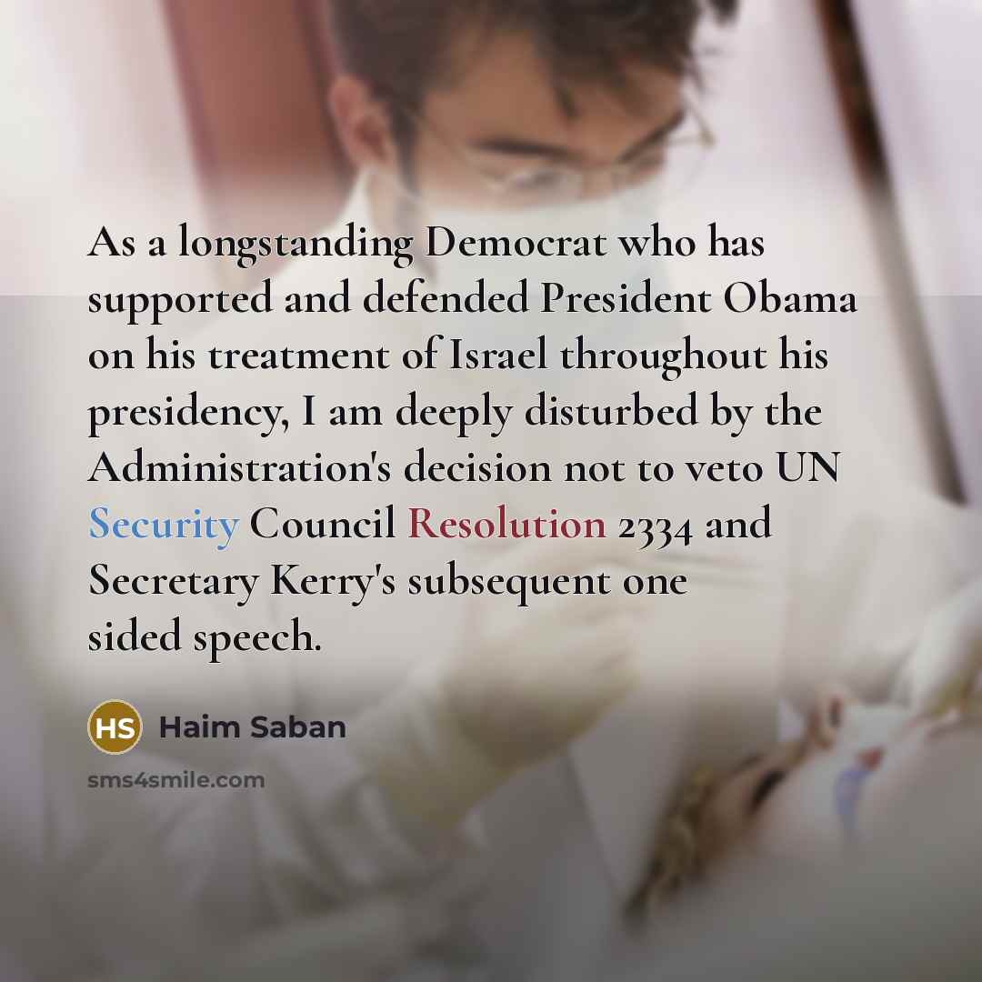 “As a longstanding Democrat who has supported and defended President Obama on his treatment of Israel throughout his presidency, I am deeply disturbed by the Administration's decision not to veto UN Security Council Resolution 2334 and Secretary Kerry's subsequent one sided speech.” quote by Haim Saban