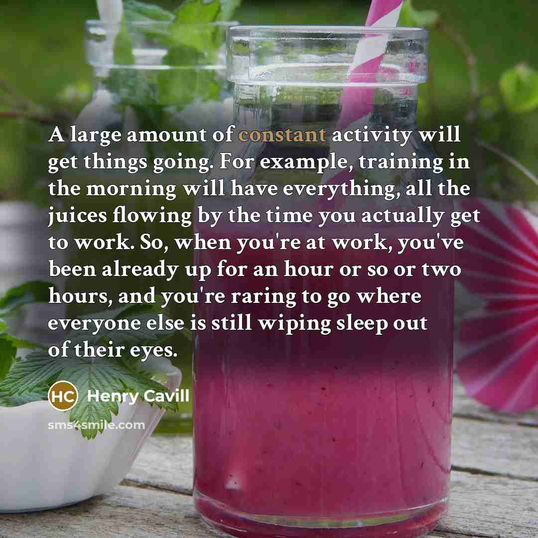 “A large amount of constant activity will get things going. For example, training in the morning will have everything, all the juices flowing by the time you actually get to work. So, when you're at work, you've been already up for an hour or so or two hours, and you're raring to go where everyone…” quote by Henry Cavill