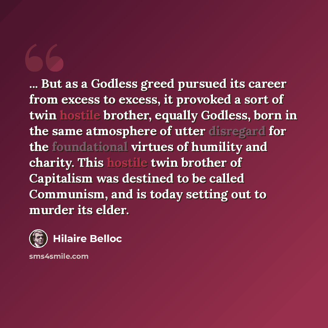 “... But as a Godless greed pursued its career from excess to excess, it provoked a sort of twin hostile brother, equally Godless, born in the same atmosphere of utter disregard for the foundational virtues of humility and charity. This hostile twin brother of Capitalism was destined to be called…” quote by Hilaire Belloc